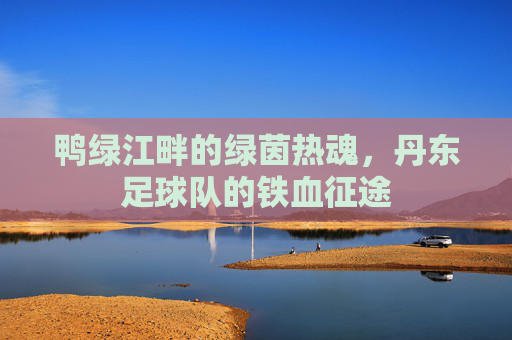 鸭绿江畔的绿茵热魂，丹东足球队的铁血征途