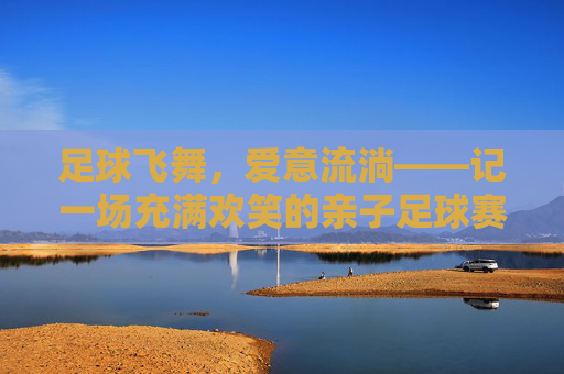 足球飞舞，爱意流淌——记一场充满欢笑的亲子足球赛
