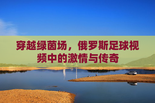 穿越绿茵场，俄罗斯足球视频中的激情与传奇
