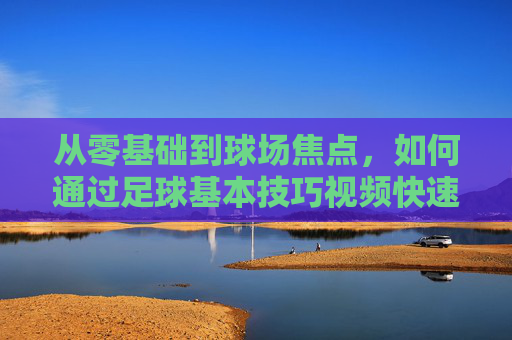 从零基础到球场焦点，如何通过足球基本技巧视频快速提升实战能力