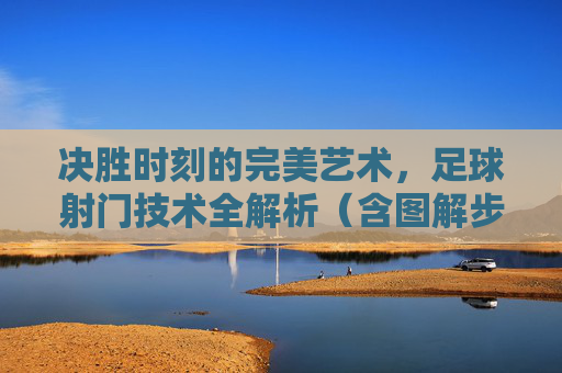 决胜时刻的完美艺术，足球射门技术全解析（含图解步骤）