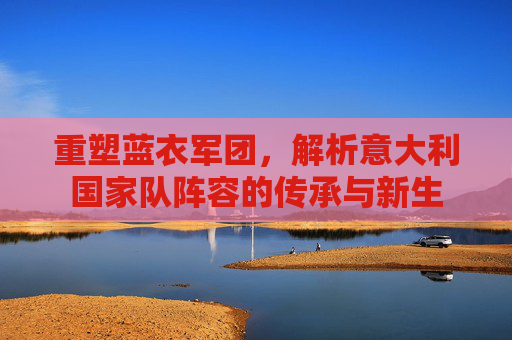 重塑蓝衣军团,解析意大利国家队阵容的传承与新生