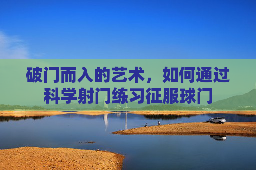 破门而入的艺术,如何通过科学射门练习征服球门
