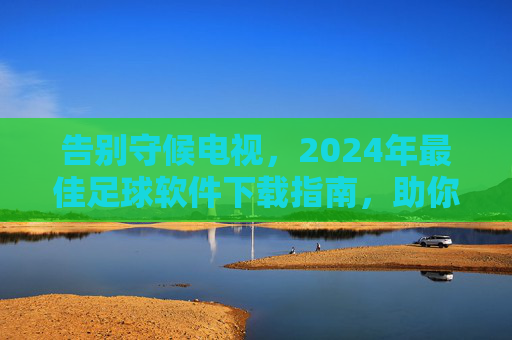 告别守候电视,2024年最佳足球软件下载指南,助你随时随地看球