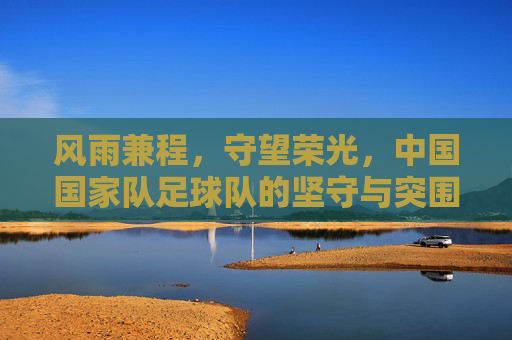 风雨兼程，守望荣光，中国国家队足球队的坚守与突围