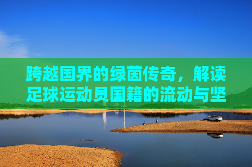 跨越国界的绿茵传奇,解读足球运动员国籍的流动与坚守