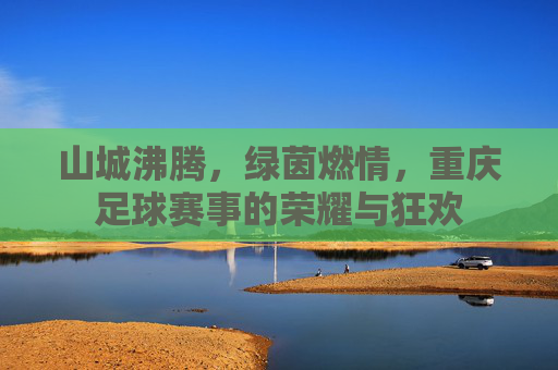 山城沸腾,绿茵燃情,重庆足球赛事的荣耀与狂欢