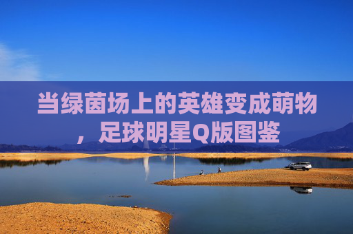 当绿茵场上的英雄变成萌物,足球明星Q版图鉴