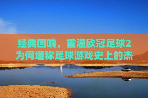 经典回响，重温欧冠足球2为何堪称足球游戏史上的杰出之作
