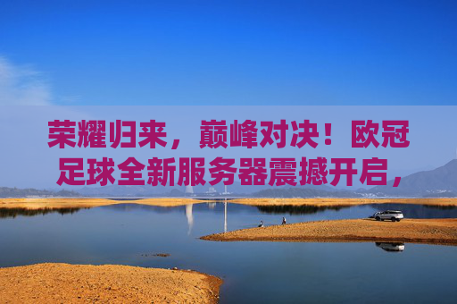 荣耀归来，巅峰对决！欧冠足球全新服务器震撼开启，助你称霸绿茵场