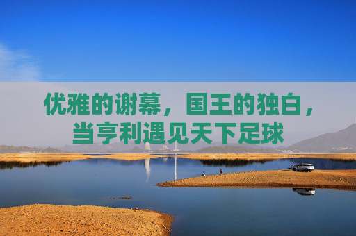 优雅的谢幕,国王的独白,当亨利遇见天下足球