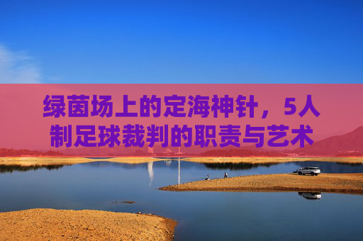绿茵场上的定海神针,5人制足球裁判的职责与艺术