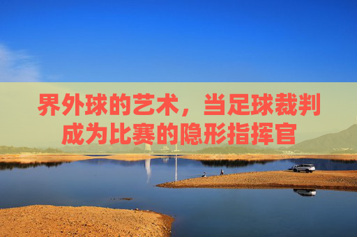 界外球的艺术,当足球裁判成为比赛的隐形指挥官