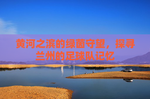黄河之滨的绿茵守望,探寻兰州的足球队记忆