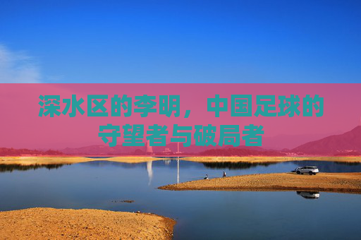 深水区的李明，中国足球的守望者与破局者