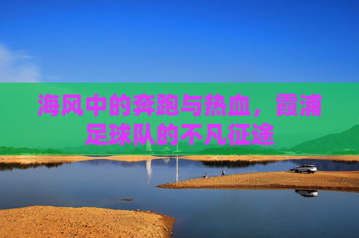 海风中的奔跑与热血，霞浦足球队的不凡征途