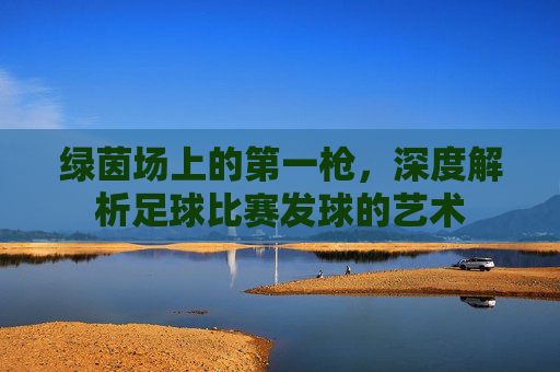 绿茵场上的第一枪，深度解析足球比赛发球的艺术