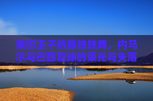桑巴王子的孤独独舞,内马尔与巴西足球的荣光与失落