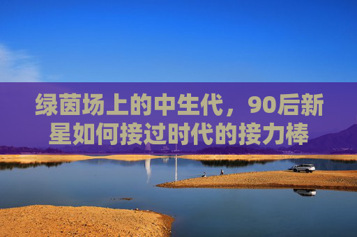 绿茵场上的中生代,90后新星如何接过时代的接力棒