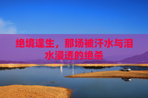 绝境逢生，那场被汗水与泪水浸透的绝杀