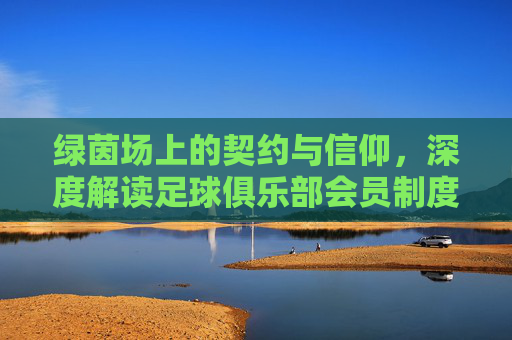 绿茵场上的契约与信仰，深度解读足球俱乐部会员制度