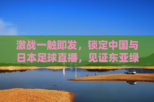 激战一触即发,锁定中国与日本足球直播,见证东亚绿茵场上的巅峰对决
