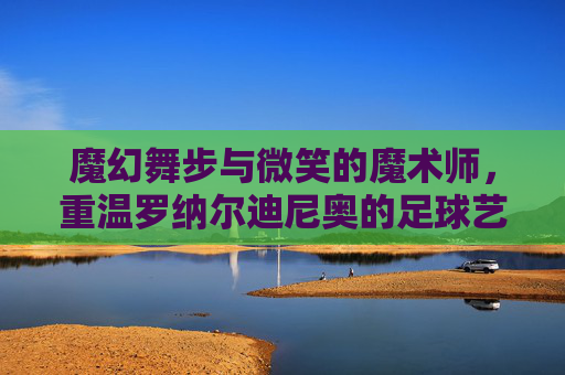 魔幻舞步与微笑的魔术师，重温罗纳尔迪尼奥的足球艺术