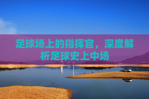 足球场上的指挥官,深度解析足球史上中场