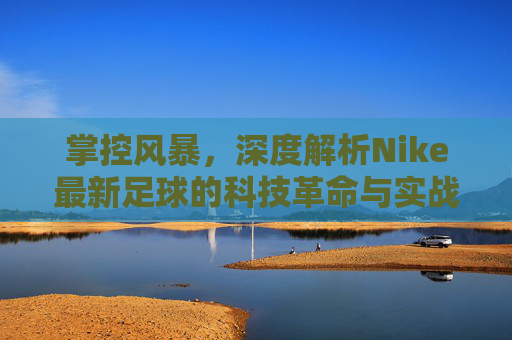 掌控风暴，深度解析Nike最新足球的科技革命与实战性能