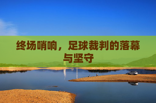 终场哨响,足球裁判的落幕与坚守