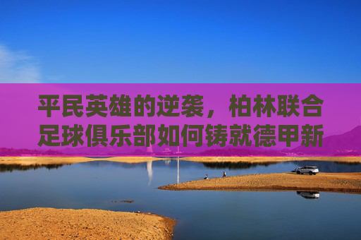 平民英雄的逆袭,柏林联合足球俱乐部如何铸就德甲新传奇