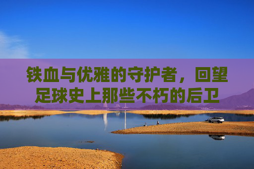 铁血与优雅的守护者,回望足球史上那些不朽的后卫
