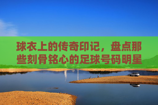 球衣上的传奇印记,盘点那些刻骨铭心的足球号码明星