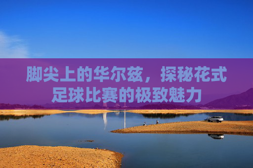 脚尖上的华尔兹,探秘花式足球比赛的极致魅力