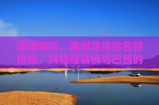 深度解析,美洲足球排名新格局,阿根廷霸榜与巴西的追赶之路