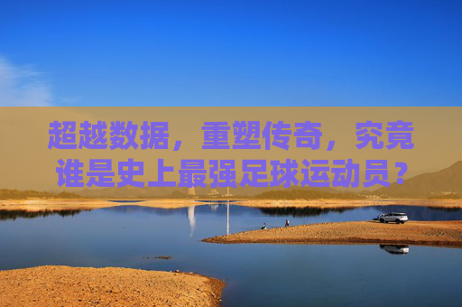 超越数据,重塑传奇,究竟谁是史上最强足球运动员?
