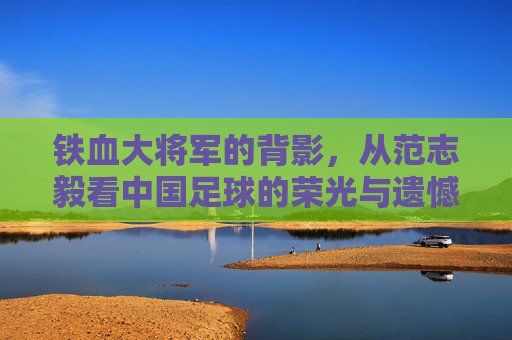 铁血大将军的背影，从范志毅看中国足球的荣光与遗憾