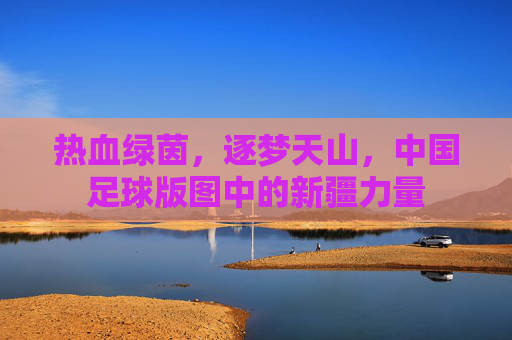 热血绿茵,逐梦天山,中国足球版图中的新疆力量
