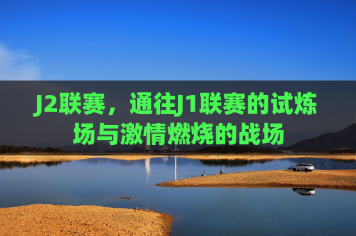 J2联赛，通往J1联赛的试炼场与激情燃烧的战场