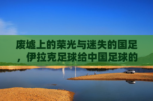 废墟上的荣光与迷失的国足,伊拉克足球给中国足球的一记警钟