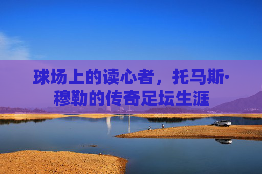 球场上的读心者,托马斯·穆勒的传奇足坛生涯