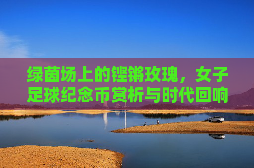 绿茵场上的铿锵玫瑰,女子足球纪念币赏析与时代回响
