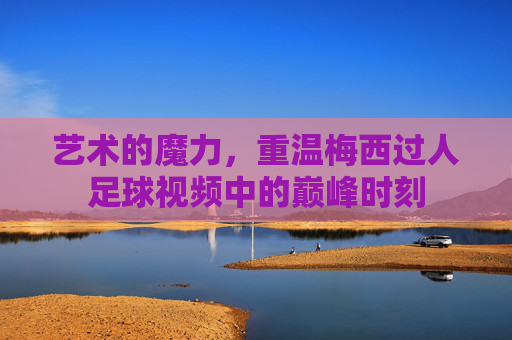 艺术的魔力,重温梅西过人足球视频中的巅峰时刻