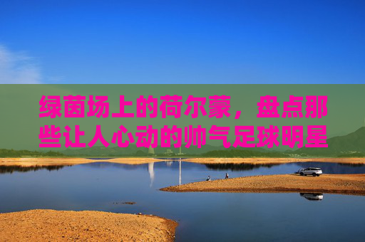 绿茵场上的荷尔蒙,盘点那些让人心动的帅气足球明星