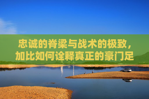忠诚的脊梁与战术的极致,加比如何诠释真正的豪门足球