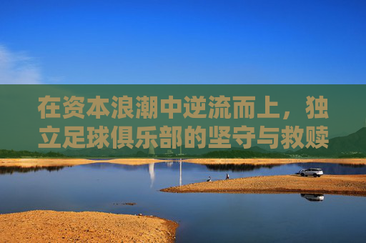 在资本浪潮中逆流而上,独立足球俱乐部的坚守与救赎