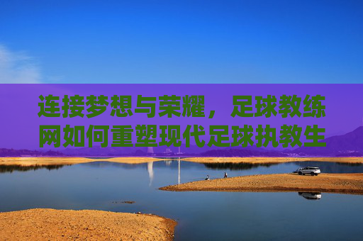 连接梦想与荣耀,足球教练网如何重塑现代足球执教生态