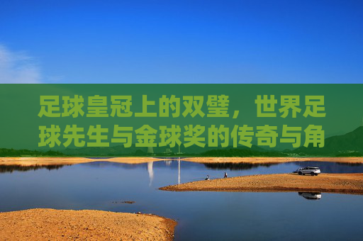 足球皇冠上的双璧,世界足球先生与金球奖的传奇与角逐