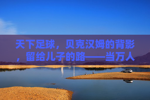 天下足球,贝克汉姆的背影,留给儿子的路——当万人迷遇见星二代