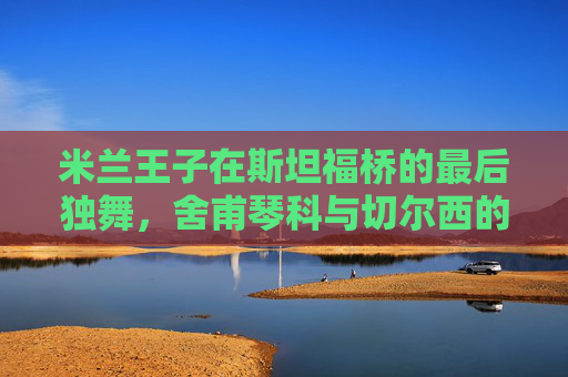 米兰王子在斯坦福桥的最后独舞,舍甫琴科与切尔西的橙色记忆